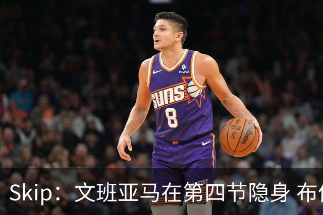 Skip：文班亚马在第四节隐身 布伦森在末节彻底完爆了他